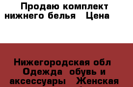 Продаю комплект нижнего белья › Цена ­ 800 - Нижегородская обл. Одежда, обувь и аксессуары » Женская одежда и обувь   